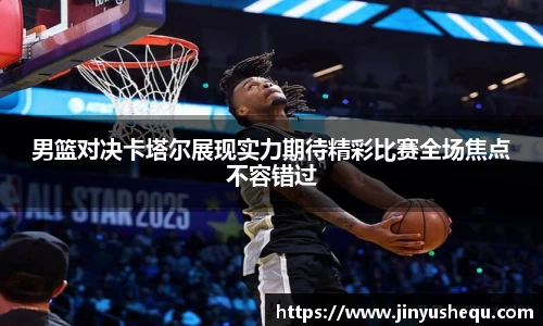 男篮对决卡塔尔展现实力期待精彩比赛全场焦点不容错过